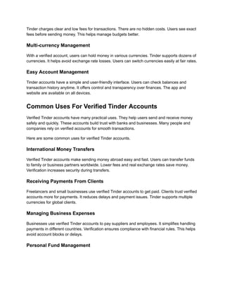 Tinder charges clear and low fees for transactions. There are no hidden costs. Users see exact
fees before sending money. This helps manage budgets better.
Multi-currency Management
With a verified account, users can hold money in various currencies. Tinder supports dozens of
currencies. It helps avoid exchange rate losses. Users can switch currencies easily at fair rates.
Easy Account Management
Tinder accounts have a simple and user-friendly interface. Users can check balances and
transaction history anytime. It offers control and transparency over finances. The app and
website are available on all devices.
Common Uses For Verified Tinder Accounts
Verified Tinder accounts have many practical uses. They help users send and receive money
safely and quickly. These accounts build trust with banks and businesses. Many people and
companies rely on verified accounts for smooth transactions.
Here are some common uses for verified Tinder accounts.
International Money Transfers
Verified Tinder accounts make sending money abroad easy and fast. Users can transfer funds
to family or business partners worldwide. Lower fees and real exchange rates save money.
Verification increases security during transfers.
Receiving Payments From Clients
Freelancers and small businesses use verified Tinder accounts to get paid. Clients trust verified
accounts more for payments. It reduces delays and payment issues. Tinder supports multiple
currencies for global clients.
Managing Business Expenses
Businesses use verified Tinder accounts to pay suppliers and employees. It simplifies handling
payments in different countries. Verification ensures compliance with financial rules. This helps
avoid account blocks or delays.
Personal Fund Management
 