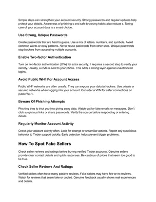 Simple steps can strengthen your account security. Strong passwords and regular updates help
protect your details. Awareness of phishing s and safe browsing habits also reduce s. Taking
care of your account data is a smart choice.
Use Strong, Unique Passwords
Create passwords that are hard to guess. Use a mix of letters, numbers, and symbols. Avoid
common words or easy patterns. Never reuse passwords from other sites. Unique passwords
stop hackers from accessing multiple accounts.
Enable Two-factor Authentication
Turn on two-factor authentication (2FA) for extra security. It requires a second step to verify your
identity. Usually, a code is sent to your phone. This adds a strong layer against unauthorized
logins.
Avoid Public Wi-fi For Account Access
Public Wi-Fi networks are often unsafe. They can expose your data to hackers. Use private or
secured networks when logging into your account. Consider a VPN for safer connections on
public Wi-Fi.
Beware Of Phishing Attempts
Phishing tries to trick you into giving away data. Watch out for fake emails or messages. Don’t
click suspicious links or share passwords. Verify the source before responding or entering
details.
Regularly Monitor Account Activity
Check your account activity often. Look for strange or unfamiliar actions. Report any suspicious
behavior to Tinder support quickly. Early detection helps prevent bigger problems.
How To Spot Fake Sellers
Check seller reviews and ratings before buying verified Tinder accounts. Genuine sellers
provide clear contact details and quick responses. Be cautious of prices that seem too good to
be true.
Check Seller Reviews And Ratings
Verified sellers often have many positive reviews. Fake sellers may have few or no reviews.
Watch for reviews that seem fake or copied. Genuine feedback usually shows real experiences
and details.
 