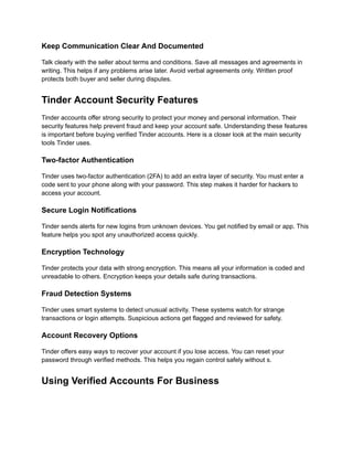 Keep Communication Clear And Documented
Talk clearly with the seller about terms and conditions. Save all messages and agreements in
writing. This helps if any problems arise later. Avoid verbal agreements only. Written proof
protects both buyer and seller during disputes.
Tinder Account Security Features
Tinder accounts offer strong security to protect your money and personal information. Their
security features help prevent fraud and keep your account safe. Understanding these features
is important before buying verified Tinder accounts. Here is a closer look at the main security
tools Tinder uses.
Two-factor Authentication
Tinder uses two-factor authentication (2FA) to add an extra layer of security. You must enter a
code sent to your phone along with your password. This step makes it harder for hackers to
access your account.
Secure Login Notifications
Tinder sends alerts for new logins from unknown devices. You get notified by email or app. This
feature helps you spot any unauthorized access quickly.
Encryption Technology
Tinder protects your data with strong encryption. This means all your information is coded and
unreadable to others. Encryption keeps your details safe during transactions.
Fraud Detection Systems
Tinder uses smart systems to detect unusual activity. These systems watch for strange
transactions or login attempts. Suspicious actions get flagged and reviewed for safety.
Account Recovery Options
Tinder offers easy ways to recover your account if you lose access. You can reset your
password through verified methods. This helps you regain control safely without s.
Using Verified Accounts For Business
 
