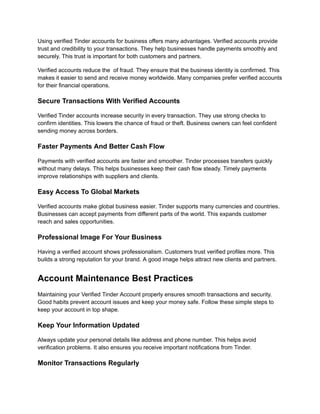 Using verified Tinder accounts for business offers many advantages. Verified accounts provide
trust and credibility to your transactions. They help businesses handle payments smoothly and
securely. This trust is important for both customers and partners.
Verified accounts reduce the of fraud. They ensure that the business identity is confirmed. This
makes it easier to send and receive money worldwide. Many companies prefer verified accounts
for their financial operations.
Secure Transactions With Verified Accounts
Verified Tinder accounts increase security in every transaction. They use strong checks to
confirm identities. This lowers the chance of fraud or theft. Business owners can feel confident
sending money across borders.
Faster Payments And Better Cash Flow
Payments with verified accounts are faster and smoother. Tinder processes transfers quickly
without many delays. This helps businesses keep their cash flow steady. Timely payments
improve relationships with suppliers and clients.
Easy Access To Global Markets
Verified accounts make global business easier. Tinder supports many currencies and countries.
Businesses can accept payments from different parts of the world. This expands customer
reach and sales opportunities.
Professional Image For Your Business
Having a verified account shows professionalism. Customers trust verified profiles more. This
builds a strong reputation for your brand. A good image helps attract new clients and partners.
Account Maintenance Best Practices
Maintaining your Verified Tinder Account properly ensures smooth transactions and security.
Good habits prevent account issues and keep your money safe. Follow these simple steps to
keep your account in top shape.
Keep Your Information Updated
Always update your personal details like address and phone number. This helps avoid
verification problems. It also ensures you receive important notifications from Tinder.
Monitor Transactions Regularly
 