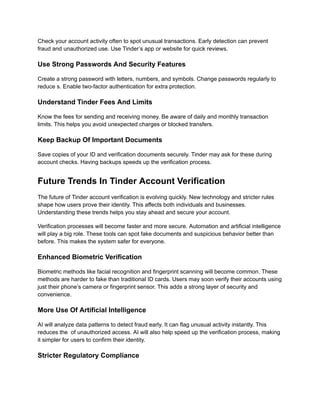 Check your account activity often to spot unusual transactions. Early detection can prevent
fraud and unauthorized use. Use Tinder’s app or website for quick reviews.
Use Strong Passwords And Security Features
Create a strong password with letters, numbers, and symbols. Change passwords regularly to
reduce s. Enable two-factor authentication for extra protection.
Understand Tinder Fees And Limits
Know the fees for sending and receiving money. Be aware of daily and monthly transaction
limits. This helps you avoid unexpected charges or blocked transfers.
Keep Backup Of Important Documents
Save copies of your ID and verification documents securely. Tinder may ask for these during
account checks. Having backups speeds up the verification process.
Future Trends In Tinder Account Verification
The future of Tinder account verification is evolving quickly. New technology and stricter rules
shape how users prove their identity. This affects both individuals and businesses.
Understanding these trends helps you stay ahead and secure your account.
Verification processes will become faster and more secure. Automation and artificial intelligence
will play a big role. These tools can spot fake documents and suspicious behavior better than
before. This makes the system safer for everyone.
Enhanced Biometric Verification
Biometric methods like facial recognition and fingerprint scanning will become common. These
methods are harder to fake than traditional ID cards. Users may soon verify their accounts using
just their phone’s camera or fingerprint sensor. This adds a strong layer of security and
convenience.
More Use Of Artificial Intelligence
AI will analyze data patterns to detect fraud early. It can flag unusual activity instantly. This
reduces the of unauthorized access. AI will also help speed up the verification process, making
it simpler for users to confirm their identity.
Stricter Regulatory Compliance
 
