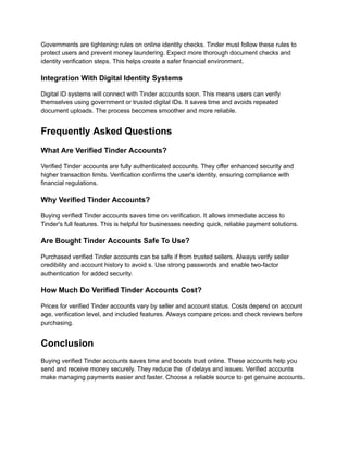 Governments are tightening rules on online identity checks. Tinder must follow these rules to
protect users and prevent money laundering. Expect more thorough document checks and
identity verification steps. This helps create a safer financial environment.
Integration With Digital Identity Systems
Digital ID systems will connect with Tinder accounts soon. This means users can verify
themselves using government or trusted digital IDs. It saves time and avoids repeated
document uploads. The process becomes smoother and more reliable.
Frequently Asked Questions
What Are Verified Tinder Accounts?
Verified Tinder accounts are fully authenticated accounts. They offer enhanced security and
higher transaction limits. Verification confirms the user's identity, ensuring compliance with
financial regulations.
Why Verified Tinder Accounts?
Buying verified Tinder accounts saves time on verification. It allows immediate access to
Tinder's full features. This is helpful for businesses needing quick, reliable payment solutions.
Are Bought Tinder Accounts Safe To Use?
Purchased verified Tinder accounts can be safe if from trusted sellers. Always verify seller
credibility and account history to avoid s. Use strong passwords and enable two-factor
authentication for added security.
How Much Do Verified Tinder Accounts Cost?
Prices for verified Tinder accounts vary by seller and account status. Costs depend on account
age, verification level, and included features. Always compare prices and check reviews before
purchasing.
Conclusion
Buying verified Tinder accounts saves time and boosts trust online. These accounts help you
send and receive money securely. They reduce the of delays and issues. Verified accounts
make managing payments easier and faster. Choose a reliable source to get genuine accounts.
 
