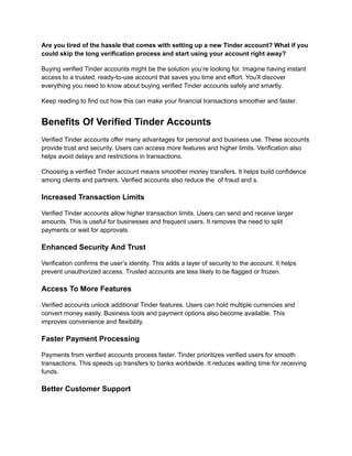 Are you tired of the hassle that comes with setting up a new Tinder account? What if you
could skip the long verification process and start using your account right away?
Buying verified Tinder accounts might be the solution you’re looking for. Imagine having instant
access to a trusted, ready-to-use account that saves you time and effort. You’ll discover
everything you need to know about buying verified Tinder accounts safely and smartly.
Keep reading to find out how this can make your financial transactions smoother and faster.
Benefits Of Verified Tinder Accounts
Verified Tinder accounts offer many advantages for personal and business use. These accounts
provide trust and security. Users can access more features and higher limits. Verification also
helps avoid delays and restrictions in transactions.
Choosing a verified Tinder account means smoother money transfers. It helps build confidence
among clients and partners. Verified accounts also reduce the of fraud and s.
Increased Transaction Limits
Verified Tinder accounts allow higher transaction limits. Users can send and receive larger
amounts. This is useful for businesses and frequent users. It removes the need to split
payments or wait for approvals.
Enhanced Security And Trust
Verification confirms the user’s identity. This adds a layer of security to the account. It helps
prevent unauthorized access. Trusted accounts are less likely to be flagged or frozen.
Access To More Features
Verified accounts unlock additional Tinder features. Users can hold multiple currencies and
convert money easily. Business tools and payment options also become available. This
improves convenience and flexibility.
Faster Payment Processing
Payments from verified accounts process faster. Tinder prioritizes verified users for smooth
transactions. This speeds up transfers to banks worldwide. It reduces waiting time for receiving
funds.
Better Customer Support
 