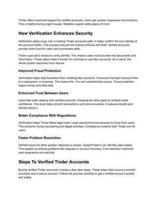 Tinder offers improved support for verified accounts. Users get quicker responses and solutions.
This is helpful during urgent issues. Reliable support adds peace of mind.
How Verification Enhances Security
Verification plays a key role in making Tinder accounts safer. It helps confirm the true identity of
the account holder. This process reduces the chance of fraud and theft. Verified accounts
provide more trust for users and businesses alike.
Tinder uses strict checks to verify identity. This means users must provide real documents and
information. These steps make it harder for criminals to use fake accounts. As a result, the
whole system becomes more secure.
Improved Fraud Protection
Verification helps stop fraudsters from creating fake accounts. It ensures that each account links
to a real person or business. This lowers the of s and unauthorized access. Fraud protection
keeps money and data safe.
Enhanced Trust Between Users
Users feel safer dealing with verified accounts. Knowing the other party is verified builds
confidence. This trust helps smooth transactions and communication. It reduces doubts and
worries about s.
Better Compliance With Regulations
Verification helps Tinder follow legal rules. Laws require financial services to know their users.
This prevents money laundering and illegal activities. Compliance protects both Tinder and its
users.
Faster Problem Resolution
Verified accounts allow quicker response to issues. Support teams can identify users easily.
This speeds up solving problems like disputes or account recovery. Fast resolution improves
user experience and security.
Steps To Verified Tinder Accounts
Buying verified Tinder accounts involves a few clear steps. These steps help ensure a smooth
purchase and a secure account. Follow the process carefully to get a verified account quickly
and safely.
 