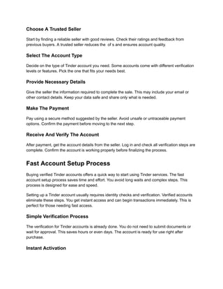 Choose A Trusted Seller
Start by finding a reliable seller with good reviews. Check their ratings and feedback from
previous buyers. A trusted seller reduces the of s and ensures account quality.
Select The Account Type
Decide on the type of Tinder account you need. Some accounts come with different verification
levels or features. Pick the one that fits your needs best.
Provide Necessary Details
Give the seller the information required to complete the sale. This may include your email or
other contact details. Keep your data safe and share only what is needed.
Make The Payment
Pay using a secure method suggested by the seller. Avoid unsafe or untraceable payment
options. Confirm the payment before moving to the next step.
Receive And Verify The Account
After payment, get the account details from the seller. Log in and check all verification steps are
complete. Confirm the account is working properly before finalizing the process.
Fast Account Setup Process
Buying verified Tinder accounts offers a quick way to start using Tinder services. The fast
account setup process saves time and effort. You avoid long waits and complex steps. This
process is designed for ease and speed.
Setting up a Tinder account usually requires identity checks and verification. Verified accounts
eliminate these steps. You get instant access and can begin transactions immediately. This is
perfect for those needing fast access.
Simple Verification Process
The verification for Tinder accounts is already done. You do not need to submit documents or
wait for approval. This saves hours or even days. The account is ready for use right after
purchase.
Instant Activation
 