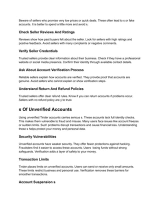 Beware of sellers who promise very low prices or quick deals. These often lead to s or fake
accounts. It is better to spend a little more and avoid s.
Check Seller Reviews And Ratings
Reviews show how past buyers felt about the seller. Look for sellers with high ratings and
positive feedback. Avoid sellers with many complaints or negative comments.
Verify Seller Credentials
Trusted sellers provide clear information about their business. Check if they have a professional
website or social media presence. Confirm their identity through available contact details.
Ask About Account Verification Process
Reliable sellers explain how accounts are verified. They provide proof that accounts are
genuine. Avoid sellers who cannot explain or show verification steps.
Understand Return And Refund Policies
Trusted sellers offer clear refund rules. Know if you can return accounts if problems occur.
Sellers with no refund policy are y to trust.
s Of Unverified Accounts
Using unverified Tinder accounts carries serious s. These accounts lack full identity checks.
This makes them vulnerable to fraud and misuse. Many users face issues like account freezes
or sudden limits. Such problems disrupt transactions and cause financial loss. Understanding
these s helps protect your money and personal data.
Security Vulnerabilities
Unverified accounts have weaker security. They offer fewer protections against hacking.
Fraudsters find it easier to access these accounts. Users losing funds without strong
safeguards. Verification adds a layer of safety to your money.
Transaction Limits
Tinder places limits on unverified accounts. Users can send or receive only small amounts.
These limits restrict business and personal use. Verification removes these barriers for
smoother transactions.
Account Suspension s
 