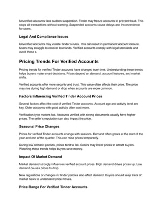 Unverified accounts face sudden suspension. Tinder may freeze accounts to prevent fraud. This
stops all transactions without warning. Suspended accounts cause delays and inconvenience
for users.
Legal And Compliance Issues
Unverified accounts may violate Tinder’s rules. This can result in permanent account closure.
Users may struggle to recover lost funds. Verified accounts comply with legal standards and
avoid these s.
Pricing Trends For Verified Accounts
Pricing trends for verified Tinder accounts have changed over time. Understanding these trends
helps buyers make smart decisions. Prices depend on demand, account features, and market
shifts.
Verified accounts offer more security and trust. This value often affects their price. The price
may rise during high demand or drop when accounts are more common.
Factors Influencing Verified Tinder Account Prices
Several factors affect the cost of verified Tinder accounts. Account age and activity level are
key. Older accounts with good activity often cost more.
Verification type matters too. Accounts verified with strong documents usually have higher
prices. The seller’s reputation can also impact the price.
Seasonal Price Changes
Prices for verified Tinder accounts change with seasons. Demand often grows at the start of the
year and end of the quarter. This can raise prices temporarily.
During low demand periods, prices tend to fall. Sellers may lower prices to attract buyers.
Watching these trends helps buyers save money.
Impact Of Market Demand
Market demand strongly influences verified account prices. High demand drives prices up. Low
demand causes prices to drop.
New regulations or changes in Tinder policies also affect demand. Buyers should keep track of
market news to understand price moves.
Price Range For Verified Tinder Accounts
 