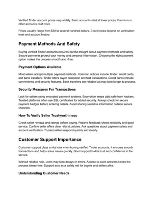 Verified Tinder account prices vary widely. Basic accounts start at lower prices. Premium or
older accounts cost more.
Prices usually range from $50 to several hundred dollars. Exact prices depend on verification
level and account history.
Payment Methods And Safety
Buying verified Tinder accounts requires careful thought about payment methods and safety.
Secure payments protect your money and personal information. Choosing the right payment
option makes the process smooth and -free.
Payment Options Available
Most sellers accept multiple payment methods. Common options include Tinder, credit cards,
and bank transfers. Tinder offers buyer protection and fast transactions. Credit cards provide
convenience and security features. Bank transfers are reliable but may take longer to process.
Security Measures For Transactions
Look for sellers using encrypted payment systems. Encryption keeps data safe from hackers.
Trusted platforms often use SSL certificates for added security. Always check for secure
payment badges before entering details. Avoid sharing sensitive information outside secure
channels.
How To Verify Seller Trustworthiness
Check seller reviews and ratings before buying. Positive feedback shows reliability and good
service. Confirm seller offers clear refund policies. Ask questions about payment safety and
account verification. Trusted sellers respond quickly and clearly.
Customer Support Importance
Customer support plays a vital role when buying verified Tinder accounts. It ensures smooth
transactions and helps solve issues quickly. Good support builds trust and confidence in the
service.
Without reliable help, users may face delays or errors. Access to quick answers keeps the
process stress-free. Support acts as a safety net for buyers and sellers alike.
Understanding Customer Needs
 