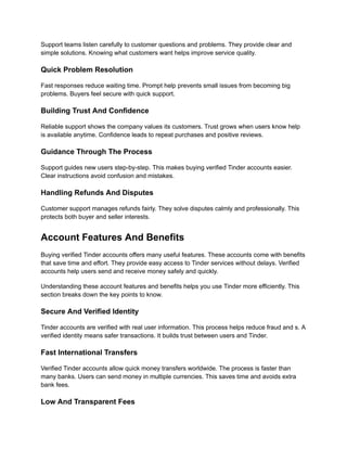 Support teams listen carefully to customer questions and problems. They provide clear and
simple solutions. Knowing what customers want helps improve service quality.
Quick Problem Resolution
Fast responses reduce waiting time. Prompt help prevents small issues from becoming big
problems. Buyers feel secure with quick support.
Building Trust And Confidence
Reliable support shows the company values its customers. Trust grows when users know help
is available anytime. Confidence leads to repeat purchases and positive reviews.
Guidance Through The Process
Support guides new users step-by-step. This makes buying verified Tinder accounts easier.
Clear instructions avoid confusion and mistakes.
Handling Refunds And Disputes
Customer support manages refunds fairly. They solve disputes calmly and professionally. This
protects both buyer and seller interests.
Account Features And Benefits
Buying verified Tinder accounts offers many useful features. These accounts come with benefits
that save time and effort. They provide easy access to Tinder services without delays. Verified
accounts help users send and receive money safely and quickly.
Understanding these account features and benefits helps you use Tinder more efficiently. This
section breaks down the key points to know.
Secure And Verified Identity
Tinder accounts are verified with real user information. This process helps reduce fraud and s. A
verified identity means safer transactions. It builds trust between users and Tinder.
Fast International Transfers
Verified Tinder accounts allow quick money transfers worldwide. The process is faster than
many banks. Users can send money in multiple currencies. This saves time and avoids extra
bank fees.
Low And Transparent Fees
 