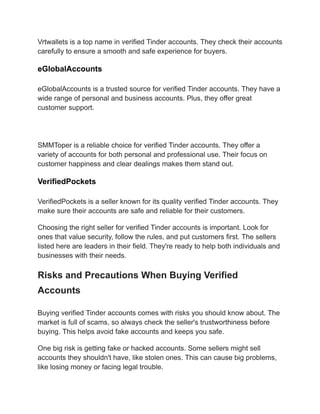 Vrtwallets is a top name in verified Tinder accounts. They check their accounts
carefully to ensure a smooth and safe experience for buyers.
eGlobalAccounts
eGlobalAccounts is a trusted source for verified Tinder accounts. They have a
wide range of personal and business accounts. Plus, they offer great
customer support.
SMMToper is a reliable choice for verified Tinder accounts. They offer a
variety of accounts for both personal and professional use. Their focus on
customer happiness and clear dealings makes them stand out.
VerifiedPockets
VerifiedPockets is a seller known for its quality verified Tinder accounts. They
make sure their accounts are safe and reliable for their customers.
Choosing the right seller for verified Tinder accounts is important. Look for
ones that value security, follow the rules, and put customers first. The sellers
listed here are leaders in their field. They're ready to help both individuals and
businesses with their needs.
Risks and Precautions When Buying Verified
Accounts
Buying verified Tinder accounts comes with risks you should know about. The
market is full of scams, so always check the seller's trustworthiness before
buying. This helps avoid fake accounts and keeps you safe.
One big risk is getting fake or hacked accounts. Some sellers might sell
accounts they shouldn't have, like stolen ones. This can cause big problems,
like losing money or facing legal trouble.
 