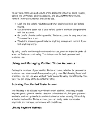 To stay safe, from safe and secure online platforms known for being reliable.
Sellers like VrtWallets, eGlobalAccounts, and SEO2SMM offer genuine,
verified Tinder accounts that are safe to use.
●​ Look into the seller's reputation and what other customers say before
buying.
●​ Make sure the seller has a clear refund policy if there are any problems
with the accounts.
●​ Be careful of sellers offering verified Tinder accounts for very low prices.
This could be a scam.
●​ Watch the accounts you closely for anything strange and report it if you
find anything wrong.
By being careful and buying from trusted sources, you can enjoy the perks of
a secure Tinder account safely. This is important for both personal and
business use.
Using and Managing Verified Tinder Accounts
Getting the most out of your verified Tinder accounts, whether for personal or
business use, needs careful setup and ongoing care. By following these best
practices, you can use your verified Tinder accounts safely and efficiently. This
way, you can enjoy all the benefits they offer.
Activating Your Verified Tinder Account
The first step is to activate your verified Tinder account. This easy process
requires you to give the needed personal or business info, link your payment
methods, and set up two-factor authentication for better security. With a fully
activated and verified Tinder account, you can easily make and receive
payments and manage your money with confidence.
Linking Payment Methods
 