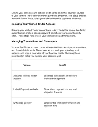 Linking your bank account, debit or credit cards, and other payment sources
to your verified Tinder account makes payments smoother. This setup ensures
a smooth flow of funds. It lets you make and receive payments with ease.
Securing Your Verified Tinder Account
Keeping your verified Tinder account safe is key. To do this, enable two-factor
authentication, make a strong password, and check your account activity
often. These steps help protect your financial info and transactions.
Managing Transactions and Statements
Your verified Tinder account comes with detailed histories of your transactions
and financial statements. These tools let you track your spending, spot
patterns, and keep a clear view of your financial health. Checking these
records often helps you manage your accounts well.
Feature Benefit
Activated Verified Tinder
Account
Seamless transactions and secure
financial management
Linked Payment Methods Streamlined payment process and
integrated finances
Enhanced Security Safeguarded financial information and
peace of mind
 