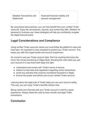 Detailed Transactions and
Statements
Improved financial visibility and
account management
By using these best practices, you can fully benefit from your verified Tinder
accounts. Enjoy the convenience, security, and control they offer. Whether for
personal or business use, these strategies will help you confidently navigate
the digital financial world.
Legal Considerations and Compliance
Using verified Tinder accounts means you must follow the platform's rules and
local laws. It's important to stay compliant to protect your Tinder account. This
keeps you safe from legal trouble and account suspension.
It's crucial to use your Tinder account right. Don't do anything that looks like
fraud, like money laundering or illegal deals. Knowing the rules helps you use
your account in a way that's both legal and right.
●​ Understand and comply with Tinder's terms of service
●​ Adhere to local laws and regulations regarding online transactions
●​ Avoid any activities that could be considered fraudulent or illegal
●​ Ensure the proper and ethical use of your verified Tinder account
Learning about the legal side of Tinder helps you use your account safely.
This way, you can enjoy Tinder's benefits without risks.
Being careful and informed with your Tinder account is vital for a good
experience. Always follow the rules to have smooth and legal Tinder
transactions.
Conclusion
 