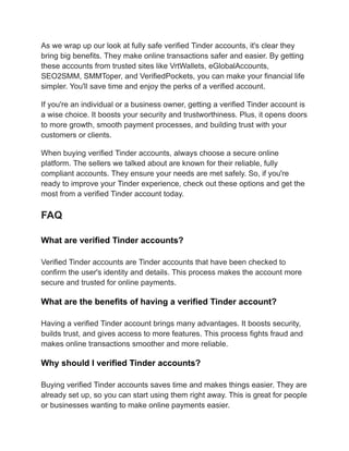 As we wrap up our look at fully safe verified Tinder accounts, it's clear they
bring big benefits. They make online transactions safer and easier. By getting
these accounts from trusted sites like VrtWallets, eGlobalAccounts,
SEO2SMM, SMMToper, and VerifiedPockets, you can make your financial life
simpler. You'll save time and enjoy the perks of a verified account.
If you're an individual or a business owner, getting a verified Tinder account is
a wise choice. It boosts your security and trustworthiness. Plus, it opens doors
to more growth, smooth payment processes, and building trust with your
customers or clients.
When buying verified Tinder accounts, always choose a secure online
platform. The sellers we talked about are known for their reliable, fully
compliant accounts. They ensure your needs are met safely. So, if you're
ready to improve your Tinder experience, check out these options and get the
most from a verified Tinder account today.
FAQ
What are verified Tinder accounts?
Verified Tinder accounts are Tinder accounts that have been checked to
confirm the user's identity and details. This process makes the account more
secure and trusted for online payments.
What are the benefits of having a verified Tinder account?
Having a verified Tinder account brings many advantages. It boosts security,
builds trust, and gives access to more features. This process fights fraud and
makes online transactions smoother and more reliable.
Why should I verified Tinder accounts?
Buying verified Tinder accounts saves time and makes things easier. They are
already set up, so you can start using them right away. This is great for people
or businesses wanting to make online payments easier.
 