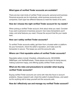 What types of verified Tinder accounts are available?
There are two main kinds of verified Tinder accounts: personal and business.
Personal accounts are for individuals, while business accounts are for
companies. Each type has different features to meet the needs of its users.
How do I choose the right verified Tinder account for my needs?
When picking a verified Tinder account, think about what you need. Consider
if you want a personal or business account, how many transactions you'll
make, and what features you need. Choose the account that fits your needs
best.
How can I safely verified Tinder accounts?
To verified Tinder accounts safely, get them from a trusted seller or platform.
Do your homework, check the seller's reputation, and make sure the
transaction is secure. This keeps you and the accounts safe.
Where can I find reputable sellers of verified Tinder accounts?
Reputable sellers include Vrtwallets, eGlobalAccounts, SEO2SMM,
SMMToper, and VerifiedPockets. These places are known for being secure,
making customers happy, and offering quality verified Tinder accounts.
What are the risks and precautions to consider when buying
verified Tinder accounts?
Buying verified Tinder accounts can come with risks like fraud or account
problems. Always research well, check the seller's trustworthiness, and watch
out for anything odd to keep yourself and the accounts safe.
How do I effectively use and manage my verified Tinder account?
 