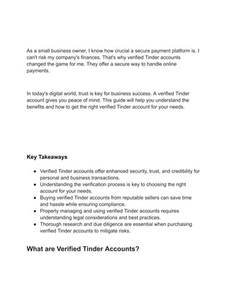 As a small business owner, I know how crucial a secure payment platform is. I
can't risk my company's finances. That's why verified Tinder accounts
changed the game for me. They offer a secure way to handle online
payments.
In today's digital world, trust is key for business success. A verified Tinder
account gives you peace of mind. This guide will help you understand the
benefits and how to get the right verified Tinder account for your needs.
A digital illustration showing a secure Tinder interface, featuring a glowing shield symbolizing
security, surrounded by various personal and business icons like laptops, mobile devices,
shopping carts, and dollar signs. The background should have a gradient of blue and green
colors to represent trust and financial services, with stylized connections or network lines
indicating digital transactions.
Key Takeaways
●​ Verified Tinder accounts offer enhanced security, trust, and credibility for
personal and business transactions.
●​ Understanding the verification process is key to choosing the right
account for your needs.
●​ Buying verified Tinder accounts from reputable sellers can save time
and hassle while ensuring compliance.
●​ Properly managing and using verified Tinder accounts requires
understanding legal considerations and best practices.
●​ Thorough research and due diligence are essential when purchasing
verified Tinder accounts to mitigate risks.
What are Verified Tinder Accounts?
 