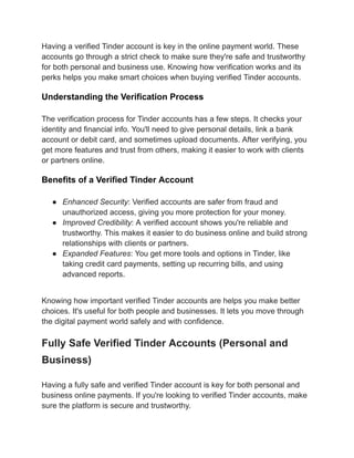 Having a verified Tinder account is key in the online payment world. These
accounts go through a strict check to make sure they're safe and trustworthy
for both personal and business use. Knowing how verification works and its
perks helps you make smart choices when buying verified Tinder accounts.
Understanding the Verification Process
The verification process for Tinder accounts has a few steps. It checks your
identity and financial info. You'll need to give personal details, link a bank
account or debit card, and sometimes upload documents. After verifying, you
get more features and trust from others, making it easier to work with clients
or partners online.
Benefits of a Verified Tinder Account
●​ Enhanced Security: Verified accounts are safer from fraud and
unauthorized access, giving you more protection for your money.
●​ Improved Credibility: A verified account shows you're reliable and
trustworthy. This makes it easier to do business online and build strong
relationships with clients or partners.
●​ Expanded Features: You get more tools and options in Tinder, like
taking credit card payments, setting up recurring bills, and using
advanced reports.
Knowing how important verified Tinder accounts are helps you make better
choices. It's useful for both people and businesses. It lets you move through
the digital payment world safely and with confidence.
Fully Safe Verified Tinder Accounts (Personal and
Business)
Having a fully safe and verified Tinder account is key for both personal and
business online payments. If you're looking to verified Tinder accounts, make
sure the platform is secure and trustworthy.
 
