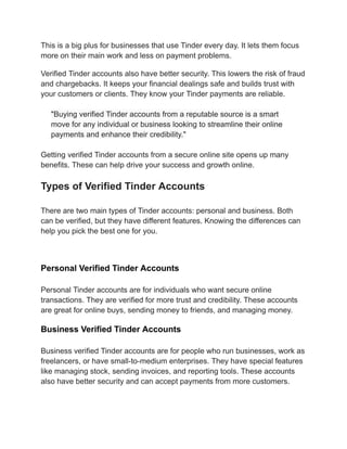 This is a big plus for businesses that use Tinder every day. It lets them focus
more on their main work and less on payment problems.
Verified Tinder accounts also have better security. This lowers the risk of fraud
and chargebacks. It keeps your financial dealings safe and builds trust with
your customers or clients. They know your Tinder payments are reliable.
"Buying verified Tinder accounts from a reputable source is a smart
move for any individual or business looking to streamline their online
payments and enhance their credibility."
Getting verified Tinder accounts from a secure online site opens up many
benefits. These can help drive your success and growth online.
Types of Verified Tinder Accounts
There are two main types of Tinder accounts: personal and business. Both
can be verified, but they have different features. Knowing the differences can
help you pick the best one for you.
Personal Verified Tinder Accounts
Personal Tinder accounts are for individuals who want secure online
transactions. They are verified for more trust and credibility. These accounts
are great for online buys, sending money to friends, and managing money.
Business Verified Tinder Accounts
Business verified Tinder accounts are for people who run businesses, work as
freelancers, or have small-to-medium enterprises. They have special features
like managing stock, sending invoices, and reporting tools. These accounts
also have better security and can accept payments from more customers.
 