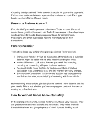 Choosing the right verified Tinder account is crucial for your online payments.
It's important to decide between a personal or business account. Each type
has its own benefits for different needs.
Personal or Business Account?
First, decide if you need a personal or business Tinder account. Personal
accounts are great for those who use Tinder for occasional online shopping or
sending money to friends. Business accounts are for entrepreneurs,
freelancers, and small businesses needing more features for their
transactions.
Factors to Consider
Think about these key factors when picking a verified Tinder account:
●​ Transaction Volume: If you'll be making lots of transactions, a business
account might be better with its extra features and higher limits.
●​ Account Features: Look at the features you need, like invoicing,
reporting, or connecting with your business systems.
●​ Fees and Costs: Know the fees for each account type, including
transaction fees, withdrawal fees, and any monthly or yearly charges.
●​ Security and Compliance: Make sure the account has strong security
and follows the rules, especially if you're dealing with financial info.
By considering these factors, you can pick the verified Tinder account that fits
your needs. This is true whether you're managing your personal finances or
running an online business.
How to Verified Tinder Accounts Safely
In the digital payment world, verified Tinder accounts are very valuable. They
are great for both business owners and individuals. They make financial
transactions easier and give you peace of mind. If you're thinking about
 
