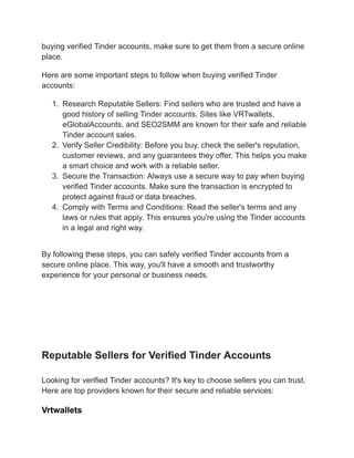 buying verified Tinder accounts, make sure to get them from a secure online
place.
Here are some important steps to follow when buying verified Tinder
accounts:
1.​ Research Reputable Sellers: Find sellers who are trusted and have a
good history of selling Tinder accounts. Sites like VRTwallets,
eGlobalAccounts, and SEO2SMM are known for their safe and reliable
Tinder account sales.
2.​ Verify Seller Credibility: Before you buy, check the seller's reputation,
customer reviews, and any guarantees they offer. This helps you make
a smart choice and work with a reliable seller.
3.​ Secure the Transaction: Always use a secure way to pay when buying
verified Tinder accounts. Make sure the transaction is encrypted to
protect against fraud or data breaches.
4.​ Comply with Terms and Conditions: Read the seller's terms and any
laws or rules that apply. This ensures you're using the Tinder accounts
in a legal and right way.
By following these steps, you can safely verified Tinder accounts from a
secure online place. This way, you'll have a smooth and trustworthy
experience for your personal or business needs.
A digital marketplace scene showcasing a futuristic computer interface, featuring a secure
transaction process with Tinder logos, glowing verification badges, and an abstract
representation of personal and business accounts. Include elements like a shield symbolizing
security, floating currency symbols, and visually appealing charts indicating safe transactions
and growth. Use vibrant colors and a sleek design to convey trustworthiness and efficiency.
Reputable Sellers for Verified Tinder Accounts
Looking for verified Tinder accounts? It's key to choose sellers you can trust.
Here are top providers known for their secure and reliable services:
Vrtwallets
 