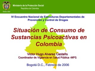 Situación de Consumo de Sustancias Psicoactivas en Colombia Victor Hugo Alvarez Castaño Coordinador de Vigilancia en Salud Pública -MPS Bogotá D.C., Febrero de 2006 IV Encuentro Nacional de Estructuras Departamentales de Prevención y Control de Drogas 