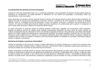 11
Las situaciones de escritura en torno al proyecto
Cuando los niños han frecuentado obras con un personaje prototípico y han participado de espacios de intercambio donde se
promueve su comparación, se puede plantear la realización de una Galería de personajes y profundizar sobre sus
características o crear los propios.
Estas situaciones de escritura ofrecen espacios donde el escribir tiene sentido porque cumplen determinados propósitos. En
algunas de ellas se escribe para destinatarios conocidos -familias, compañeros de otros grados-con quienes es deseable
informar sobre lo investigado acerca del personaje, invitar a la galería, comunicar y compartir las producciones de la
muestra… En otras se escribe para conservar datos que serán necesarios con posterioridad para organizar o reorganizar lo
que se sabe sobre las brujas y elaborar los productos determinados.
En estas situaciones se producen textos de distintos géneros: invitaciones, epígrafes con ilustraciones, texto expositivo.
Además se elaboran escritos de trabajo como cuadros comparativos, producción de listas, toma de notas; también se
realizan completamientos de materiales en torno a la biblioteca (agendas de lectura, fichas lectoras) y escrituras intermedias
acerca de lo leído (registro de apreciaciones, reescritura de episodios de cuentos conocidos, invención de un nuevo final).
Muchas de estas producciones se realizan en los soportes adecuados para cada situación (afiches, carteleras, tarjetas de
invitación) pero en otras, se emplea el cuaderno como recurso para agendar lo realizado en la jornada, sistematizar algunos
saberes o registrar conclusiones.
Escrituras de trabajo o escrituras intermedias6
Cuando se profundiza la lectura de los cuentos y textos informativos, la escritura resulta ser un recurso muy oportuno para
conservar información, organizar datos y registrar opiniones y conclusiones sobre lo aprendido aunque sean provisorias. Los
escritos de trabajo que se utilizan en esta secuencia son diversos:
Cuadro comparativo de brujas donde se apuntan datos descriptivos del personaje de cada cuento leído. El cuadro de doble
entrada se confecciona en afiche con las categorías orientadas por el docente y explicitadas ante el grupo. En algunos casos
la copia es textual. Por ejemplo, si dice “Ella lo miró con ojos perversos y diabólicos y le dijo: -Has perdido a Rapunzel para
siempre” se puede anotar “ojos perversos y diabólicos” respetando el uso de comillas. En otros, se trata de reformular el dato
6 Para algunas de estas situaciones, ver “Profundizar, conservar y organizar el conocimiento. Situaciones de enseñanza Intervenciones del maestro”, en el ámbito Las
prácticas del lenguaje en contextos de estudio. Diseño Curricular de Primer Ciclo, Prácticas del lenguaje. DGC y E,2007
 
