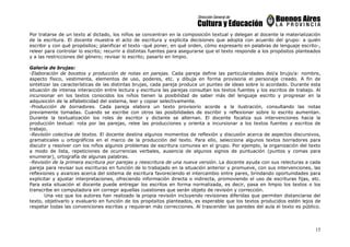 15
Por tratarse de un texto al dictado, los niños se concentran en la composición textual y delegan al docente la materialización
de la escritura. El docente muestra el acto de escritura y explicita decisiones que adopta con acuerdo del grupo: a quién
escribir y con qué propósitos; planificar el texto -qué poner, en qué orden, cómo expresarlo en palabras de lenguaje escrito-,
releer para controlar lo escrito; recurrir a distintas fuentes para asegurarse que el texto responde a los propósitos planteados
y a las restricciones del género; revisar lo escrito; pasarlo en limpio.
Galería de brujas:
-Elaboración de bocetos y producción de notas en parejas. Cada pareja define las particularidades del/a brujo/a: nombre,
aspecto físico, vestimenta, elementos de uso, poderes, etc. y dibuja en forma provisoria el personaje creado. A fin de
sintetizar las características de las distintas brujas, cada pareja produce un punteo de ideas sobre lo acordado. Durante esta
situación de intensa interacción entre lectura y escritura las parejas consultan los textos fuentes y los escritos de trabajo. Al
incursionar en los textos conocidos los niños tienen la posibilidad de saber más del lenguaje escrito y progresar en la
adquisición de la alfabeticidad del sistema, leer y copiar selectivamente.
-Producción de borradores. Cada pareja elabora un texto provisorio acorde a la ilustración, consultando las notas
previamente tomadas. Cuando se escribe con otros las posibilidades de escribir y reflexionar sobre lo escrito aumentan.
Durante la textualización los roles de escritor y dictante se alternan. El docente focaliza sus intervenciones hacia la
producción textual: rota por las parejas, relee las producciones y orienta a incursionar a los textos fuentes y escritos de
trabajo.
-Revisión colectiva de textos. El docente destina algunos momentos de reflexión y discusión acerca de aspectos discursivos,
gramaticales u ortográficos en el marco de la producción del texto. Para ello, selecciona algunos textos borradores para
discutir y resolver con los niños algunos problemas de escritura comunes en el grupo. Por ejemplo, la organización del texto
a modo de lista, repeticiones de ocurrencias verbales, ausencia de algunos signos de puntuación (puntos y comas para
enumerar), ortografía de algunas palabras.
-Revisión de la primera escritura por parejas y reescritura de una nueva versión. La docente ayuda con sus relecturas a cada
pareja para revisar sus escrituras en función de lo trabajado en la situación anterior y promueve, con sus intervenciones, las
reflexiones y avances acerca del sistema de escritura favoreciendo el intercambio entre pares, brindando oportunidades para
explicitar y ajustar interpretaciones, ofreciendo información directa o indirecta, promoviendo el uso de escrituras fijas, etc.
Para esta situación el docente puede entregar los escritos en forma normalizada, es decir, pasa en limpio los textos o los
transcribe en computadora sin corregir aquellas cuestiones que serán objeto de revisión y corrección.
Una vez que los autores han realizado la propia revisión incluyendo revisiones diferidas que permiten distanciarse del
texto, objetivarlo y evaluarlo en función de los propósitos planteados, es esperable que los textos producidos estén lejos de
respetar todas las convenciones escritas y requieran más correcciones. Al trascender las paredes del aula el texto es público.
 