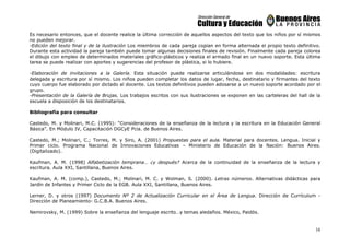 16
Es necesario entonces, que el docente realice la última corrección de aquellos aspectos del texto que los niños por sí mismos
no pueden mejorar.
-Edición del texto final y de la ilustración Los miembros de cada pareja copian en forma alternada el propio texto definitivo.
Durante esta actividad la pareja también puede tomar algunas decisiones finales de revisión. Finalmente cada pareja colorea
el dibujo con empleo de determinados materiales gráfico-plásticos y realiza el armado final en un nuevo soporte. Esta última
tarea se puede realizar con aportes y sugerencias del profesor de plástica, si lo hubiere.
-Elaboración de invitaciones a la Galería. Esta situación puede realizarse articulándose en dos modalidades: escritura
delegada y escritura por sí mismo. Los niños pueden completar los datos de lugar, fecha, destinatario y firmantes del texto
cuyo cuerpo fue elaborado por dictado al docente. Los textos definitivos pueden adosarse a un nuevo soporte acordado por el
grupo.
-Presentación de la Galería de Brujas. Los trabajos escritos con sus ilustraciones se exponen en las carteleras del hall de la
escuela a disposición de los destinatarios.
Bibliografía para consultar
Castedo, M. y Molinari, M.C. (1995): “Consideraciones de la enseñanza de la lectura y la escritura en la Educación General
Básica”. En Módulo IV, Capacitación DGCyE Pcia. de Buenos Aires.
Castedo, M.; Molinari, C.; Torres, M. y Siro, A. (2001) Propuestas para el aula. Material para docentes. Lengua. Inicial y
Primer ciclo. Programa Nacional de Innovaciones Educativas – Ministerio de Educación de la Nación: Buenos Aires.
(Digitalizado).
Kaufman, A. M. (1998) Alfabetización temprana… ¿y después? Acerca de la continuidad de la enseñanza de la lectura y
escritura. Aula XXI, Santillana, Buenos Aires.
Kaufman, A. M. (comp.), Castedo, M.; Molinari, M. C. y Wolman, S. (2000). Letras números. Alternativas didácticas para
Jardín de Infantes y Primer Ciclo de la EGB. Aula XXI, Santillana, Buenos Aires.
Lerner, D. y otros (1997) Documento Nº 2 de Actualización Curricular en el Área de Lengua. Dirección de Currículum -
Dirección de Planeamiento- G.C.B.A. Buenos Aires.
Nemirovsky, M. (1999) Sobre la enseñanza del lenguaje escrito…y temas aledaños. México, Paidós.
 