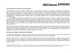 3
Las situaciones de escritura en torno al proyecto
La reescritura de un texto conocido -en este caso, un cuento tradicional- libera a los niños de la invención del contenido ya
que la historia es conocida y permite centrarse en la forma del texto, en la elección de las frases o palabras más adecuadas
para provocar ciertos efectos en el lector potencial. Promueve además, un vínculo permanente con el texto fuente y sus
correspondientes versiones que los inspira a crear una nueva. Este proceso de lectura y comparación de versiones posibilita
la elaboración de múltiples escritos de trabajo, tanto en modalidad colectiva como en parejas o individuales, antes de llegar
al producto final.
La propuesta de producir la reescritura de un cuento tradicional por dictado al docente supone para los alumnos
establecer fuertes relaciones entre la lectura y la escritura. Se trata de una situación de “leer para escribir” donde la lectura
ofrece información para resolver problemas específicos que plantea la escritura y que varían en función del tipo de texto que
sea de desea producir. Por ejemplo, si se trata de reescribir Caperucita Roja: cómo indicar al lector que Caperucita y el lobo
están hablando, cómo dar cuenta de los engaños del lobo, cómo evitar repetir muchas veces Caperucita cuando no es
necesario hacerlo…
Durante la secuencia se desarrollan situaciones de escritura que brindan oportunidades a los niños para que se desenvuelvan
como escritores aunque sus producciones no sean totalmente convencionales. En el marco de estas situaciones los niños
despliegan sus propias posibilidades como productores de escritos, cuentan con la colaboración de los compañeros y
consultan al docente todo aquello que no pueden resolver por sí mismos.
Escrituras de trabajo o escrituras intermedias 3
Los escritos de trabajo que se utilizan en esta secuencia son diversos. Muchos de ellos apuntan a retener de la manera más
económica algunos aspectos importantes sobre lo que se sabe, se escucha o se lee. Por ejemplo:
Punteo de ideas sobre lo que se conoce del cuento. Antes de comenzar a leer la primera versión el maestro releva qué saben
los niños sobre el cuento. Registra en un afiche aquellos datos que los niños conocen sobre la historia de Caperucita y
conserva esta producción para disponer de ella durante la secuencia, por ejemplo, para confrontar las ideas de los niños con
los textos leídos.
3 Para algunas de estas situaciones, ver “Profundizar, conservar y organizar el conocimiento. Situaciones de enseñanza Intervenciones del maestro”, en
el ámbito Las prácticas del lenguaje en contextos de estudio. Diseño Curricular de Primer Ciclo, Prácticas del lenguaje. DGC y E,2007
 