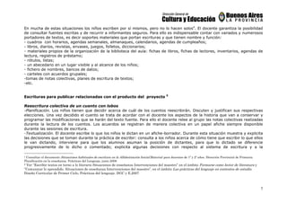 7
En mucha de estas situaciones los niños escriben por sí mismos, pero no lo hacen solos4
. El docente garantiza la posibilidad
de consultar fuentes escritas y de recurrir a informantes seguros. Para ello es indispensable contar con variados y numerosos
portadores de textos, es decir soportes materiales que portan escrituras y que tienen nombre y función:
- cuadros con horarios, agendas semanales, almanaques, calendarios, agendas de cumpleaños;
- libros, diarios, revistas, envases, juegos, folletos, diccionarios;
- materiales propios de la organización de la biblioteca del aula: fichas de libros, fichas de lectores, inventarios, agendas de
lectura, registros de préstamo;
- rótulos, listas;
- un abecedario en un lugar visible y al alcance de los niños;
- fichero de nombres, bancos de datos;
- carteles con acuerdos grupales;
-tomas de notas colectivas, planes de escritura de textos;
-etc.
Escrituras para publicar relacionadas con el producto del proyecto 5
Reescritura colectiva de un cuento con lobos
-Planificación. Los niños tienen que decidir acerca de cuál de los cuentos reescribirán. Discuten y justifican sus respectivas
elecciones. Una vez decidido el cuento se trata de acordar con el docente los aspectos de la historia que van a conservar y
programar las modificaciones que se harán del texto fuente. Para ello el docente relee al grupo las notas colectivas realizadas
durante la lectura de los cuentos. Los acuerdos se registran de manera colectiva en un papel afiche siempre disponible
durante las sesiones de escritura.
-Textualización. El docente escribe lo que los niños le dictan en un afiche-borrador. Durante esta situación muestra y explicita
las decisiones que se toman durante la práctica de escribir: consulta a los niños acerca de cómo tiene que escribir lo que ellos
le van dictando, interviene para que los alumnos asuman la posición de dictantes, para que lo dictado se diferencie
progresivamente de lo dicho o comentado; explicita algunas decisiones con respecto al sistema de escritura y a la
4 Consultar el documento Situaciones habituales de escritura en la Alfabetización Inicial.Material para docentes de 1º y 2º años. Dirección Provincial de Primaria.
Planificación en la enseñanza. Prácticas del Lenguaje, junio 2008
5 Ver “Escribir textos en torno a lo literario Situaciones de enseñanza Intervenciones del maestro” en el ámbito Formarse como lector de literatura y
“Comunicar lo aprendido. Situaciones de enseñanza Intervenciones del maestro”, en el ámbito Las prácticas del lenguaje en contextos de estudio.
Diseño Curricular de Primer Ciclo, Prácticas del lenguaje. DGC y E,2007
 