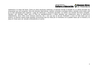 9
sostenerla a lo largo del texto. Como en otras escrituras colectivas, el docente escribe al dictado en un afiche borrador las
propuestas que van surgiendo. Para ello discuten alternativas, realizan consultas a prólogos leídos y deciden entre todos cuál
es la más apropiada para registrar. Luego de relecturas y revisiones parciales, se realiza una revisión del texto completo.
Deciden, por ejemplo, dejar para el final los agradecimientos a todos aquellos que colaboraron para la reescritura
(bibliotecaria, otros niños como lectores externos, etc.). Una vez que se da por finalizado y como en todo texto que se
publica, la docente realiza todas aquellas correcciones que los niños por el momento no lo pueden hacer por sí mismos y lo
pasa en limpio para ser ubicado antecediendo al cuento.
 