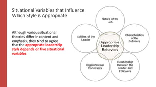 Although various situational
theories differ in content and
emphasis, they tend to agree
that the appropriate leadership
style depends on five situational
variables
Situational Variables that Influence
Which Style is Appropriate
 
