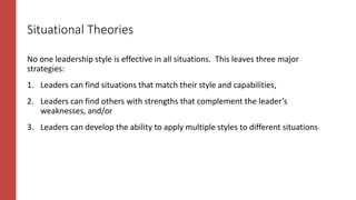 Situational Theories
No one leadership style is effective in all situations. This leaves three major
strategies:
1. Leaders can find situations that match their style and capabilities,
2. Leaders can find others with strengths that complement the leader’s
weaknesses, and/or
3. Leaders can develop the ability to apply multiple styles to different situations
 