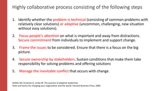Highly collaborative process consisting of the following steps
1. Identify whether the problem is technical (consisting of common problems with
relatively clear solutions) or adaptive (uncommon, challenging, new situation
without easy solutions).
2. Focus people's attention on what is important and away from distractions.
Secure commitment from individuals to implement and support change.
3. Frame the issues to be considered. Ensure that there is a focus on the big
picture.
4. Secure ownership by stakeholders. Sustain conditions that make them take
responsibility for solving problems and offering solutions
5. Manage the inevitable conflict that occurs with change.
Heifetz RA, Grashow A, Linsky M. The practice of adaptive leadership:
Tools and tactics for changing your organization and the world. Harvard Business Press; 2009.
 