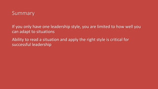 Summary
If you only have one leadership style, you are limited to how well you
can adapt to situations
Ability to read a situation and apply the right style is critical for
successful leadership
 