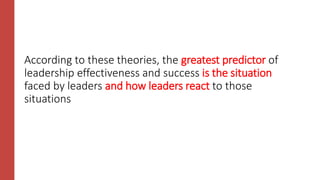 According to these theories, the greatest predictor of
leadership effectiveness and success is the situation
faced by leaders and how leaders react to those
situations
 