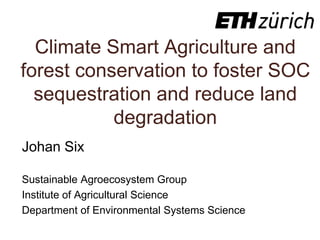 Climate Smart Agriculture and
forest conservation to foster SOC
sequestration and reduce land
degradation
Johan Six
Sustainable Agroecosystem Group
Institute of Agricultural Science
Department of Environmental Systems Science
 