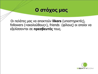 Ο στόχος μας Οι πελάτες μας να αποκτούν  likers   (υποστηρικτές) ,   followers  («ακολούθους») , friends   (φίλους) οι οποίοι να εξελίσσονται σε  πρεσβευτές  τους . 