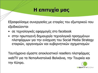 H  επιτυχία μας Εξασφαλίσαμε συνεργασίες με εταιρίες του εξωτερικού που  εξειδικεύονται  σε τεχνολογικές εφαρμογές στο  facebook  στην πρωτογενή δημιουργία τεχνολογικά προηγμένων πλατφόρμων για την ενίσχυση του  Social Media Strategy  εταιριών, οργανισμών και κυβερνητικών σχηματισμών Ταυτόχρονα είμαστε αποκλειστικοί  resellers  πλατφόρμας  webTV  για τα ΝοτιοΑνατολικά Βαλκάνια, την Τουρκία και  την Κύπρο.  