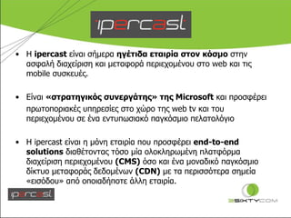 Η  ipercast  είναι σήμερα  ηγέτιδα εταιρία στον κόσμο  στην ασφαλή διαχείριση και μεταφορά περιεχομένου στο  web  και τις  mobile  συσκευές. Είναι  «στρατηγικός συνεργάτης» της  Microsoft   και προσφέρει  πρωτοποριακές υπηρεσίες στο χώρο της  web tv  και του περιεχομένου σε ένα εντυπωσιακό παγκόσμιο πελατολόγιο Η  ipercast  είναι η μόνη εταιρία που προσφέρει  end-to-end solutions  διαθέτοντας τόσο μία ολοκληρωμένη πλατφόρμα διαχείριση περιεχομένου  ( CMS)   όσο και ένα μοναδικό παγκόσμιο δίκτυο μεταφοράς δεδομένων  ( CDN)   με τα περισσότερα σημεία «εισόδου» από οποιαδήποτε άλλη εταιρία. 