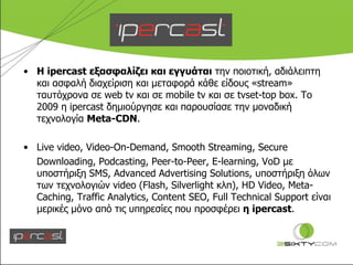 Η  ipercast  εξασφαλίζει και εγγυάται  την ποιοτική, αδιάλειπτη και ασφαλή διαχείριση και μεταφορά κάθε είδους « stream » ταυτόχρονα σε  web tv  και σε  mobile tv  και σε  tvset-top box.  Το 2009 η  ipercast  δημιούργησε και παρουσίασε την μοναδική τεχνολογία  Meta-CDN . Live video, Video-On-Demand ,  Smooth Streaming, Secure  Downloading, Podcasting, Peer-to-Peer, E-learning, VoD  με υποστήριξη  SMS ,  Advanced Advertising Solutions , υποστήριξη όλων των τεχνολογιών  video (Flash, Silverlight  κλπ),  HD Video, Meta-Caching, Traffic Analytics, Content SEO, Full Technical Support  είναι μερικές μόνο από τις υπηρεσίες που προσφέρει  η  ipercast .  
