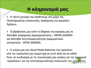 Η κληρονομιά μας Η 15ετή εμπειρία που διαθέτουμε στο χώρο της  Ολοκληρωμένης επικοινωνίας, Διαφήμισης και Δημοσίων  Σχέσεων. Οι βραβεύσεις μας κατά τη διάρκεια της καριέρας μας σε  Φεστιβάλ Διαφήμισης Δημιουργικότητας –  ERMIS AWARDS  και Φεστιβάλ Αποτελεσματικότητας Διαφημιστικών  εκστρατειών -  EFFIE AWARDS.  Η γνώση μας στα  Social Media Networks  που προκύπτει  από την προσωπική μας συμμετοχή σε αυτά αλλά και σε ειδικά Fora ,   σε συνδυασμό με τις τεχνολογικές μας γνώσεις για την εφαρμογή  «εργαλείων» για την αποτελεσματικότερη επικοινωνία των μηνυμάτων.  