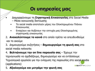Οι υπηρεσίες   μας Διαμορφώνουμε τη  Στρατηγική Επικοινωνίας  στα  Social Media –  Μέσα κοινωνικής δικτύωσης Τα  social media  αποτελούν μέρος του Ολοκληρωμένου Πλάνου Επικοινωνίας  Ενισχύουν   και Αυξάνουν την επιτυχία μιας Ολοκληρωμένης στρατηγικής επικοινωνίας 2.  Ανακαλύπτουμε το κοινό  στο οποίο πρέπει να απευθυνθούμε  και το ακούμε 3.  Δημιουργούμε συζητήσεις –  δημιουργούμε τη φωνή σας   στα  social media networks 4.  Βελτιώνουμε την  on line  παρουσία σας  – Έχουμε την  τεχνογνωσία να σχεδιάζουμε, δημιουργούμε και να εντάσσουμε  Τεχνολογικά εργαλεία για την ενίσχυση της παρουσίας στα  social media  ( applications) 5.  Αξιολογούμε και μετράμε την φωνή σας 