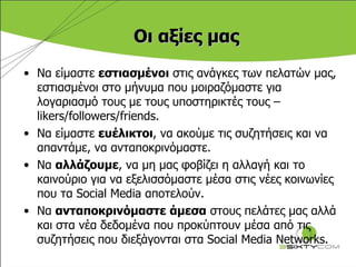 Οι αξίες μας Να είμαστε  εστιασμένοι  στις ανάγκες των πελατών μας, εστιασμένοι στο μήνυμα που μοιραζόμαστε για λογαριασμό τους με τους υποστηρικτές τους –  likers / followers/friends . Να είμαστε  ευέλικτοι , να ακούμε τις συζητήσεις και να απαντάμε, να ανταποκρινόμαστε. Να  αλλάζουμε , να μη μας φοβίζει η αλλαγή και το   καινούριο για να εξελισσόμαστε μέσα στις νέες κοινωνίες που τα  Social Media  αποτελούν. Να  ανταποκρινόμαστε   άμεσα  στους πελάτες μας αλλά και στα νέα δεδομένα που προκύπτουν μέσα από τις συζητήσεις που διεξάγονται στα  Social Media Networks. 