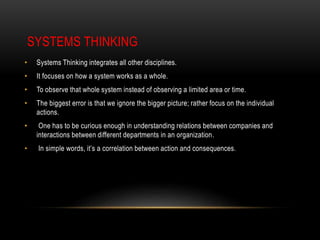 SYSTEMS THINKING
• Systems Thinking integrates all other disciplines.
• It focuses on how a system works as a whole.
• To observe that whole system instead of observing a limited area or time.
• The biggest error is that we ignore the bigger picture; rather focus on the individual
actions.
• One has to be curious enough in understanding relations between companies and
interactions between different departments in an organization.
• In simple words, it’s a correlation between action and consequences.
 