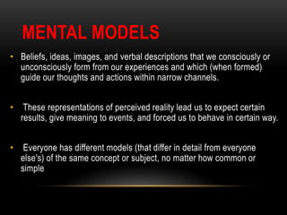 MENTAL MODELS
• Beliefs, ideas, images, and verbal descriptions that we consciously or
unconsciously form from our experiences and which (when formed)
guide our thoughts and actions within narrow channels.
• These representations of perceived reality lead us to expect certain
results, give meaning to events, and forced us to behave in certain way.
• Everyone has different models (that differ in detail from everyone
else's) of the same concept or subject, no matter how common or
simple
 