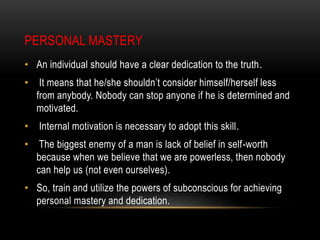 PERSONAL MASTERY
• An individual should have a clear dedication to the truth.
• It means that he/she shouldn’t consider himself/herself less
from anybody. Nobody can stop anyone if he is determined and
motivated.
• Internal motivation is necessary to adopt this skill.
• The biggest enemy of a man is lack of belief in self-worth
because when we believe that we are powerless, then nobody
can help us (not even ourselves).
• So, train and utilize the powers of subconscious for achieving
personal mastery and dedication.
 