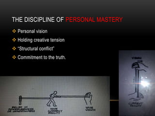 THE DISCIPLINE OF PERSONAL MASTERY
 Personal vision
 Holding creative tension
 “Structural conflict”
 Commitment to the truth.
 