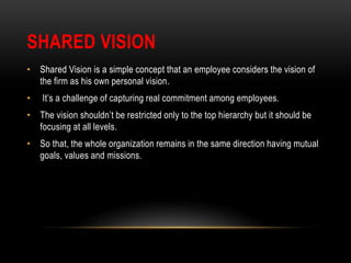 SHARED VISION
• Shared Vision is a simple concept that an employee considers the vision of
the firm as his own personal vision.
• It’s a challenge of capturing real commitment among employees.
• The vision shouldn’t be restricted only to the top hierarchy but it should be
focusing at all levels.
• So that, the whole organization remains in the same direction having mutual
goals, values and missions.
 