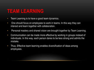 TEAM LEARNING
• Team Learning is to have a good team dynamics.
• One should focus on employees to work in teams. In this way they can
interact and learn together with collaboration.
• Personal mastery and shared vision are brought together by Team Learning.
• Communication can be made more effective by working in groups instead of
individuals. In this way, each person dares to be less strong and admits the
mistake.
• Thus, Effective team learning enables diversification of ideas among
employees.
 
